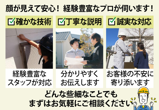 顔が見えて安心！経験豊富なプロが伺います！どんな些細なことでもまずはお気軽にご相談ください