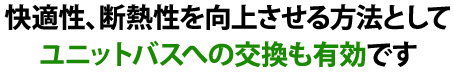 快適性、断熱性を向上させる方法としてユニットバスへの交換も有効です