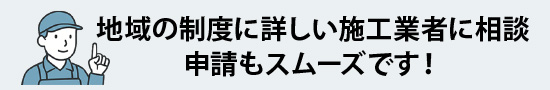 地域の制度に詳しい施工業者に相談、申請もスムーズです!
