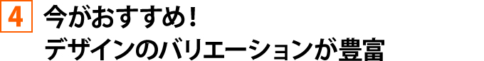 今がおすすめ！デザインのバリエーションが豊富