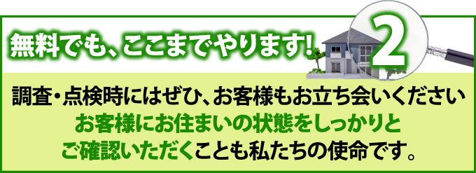 2 無料でも、ここまでやります！調査・点検時にはぜひ、お客様もお立ち会いください