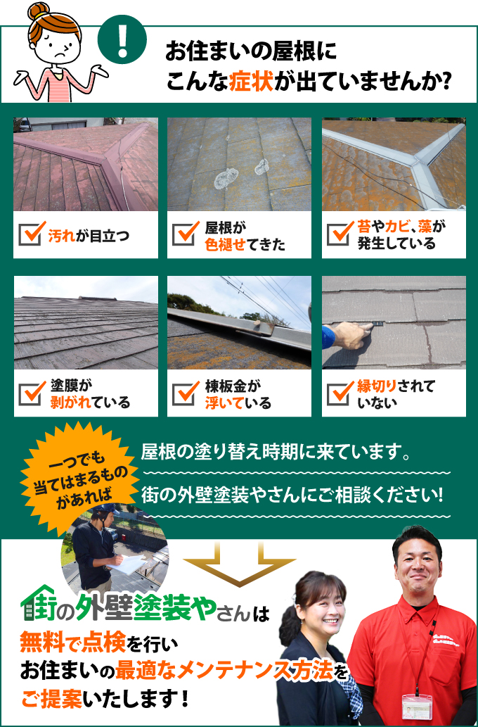 汚れが目立つ、屋根が色褪せてきた、苔やカビ、藻が発生している、塗膜が剥がれている、棟板金が浮いている、縁切りされていない、などの症状が出ている方は、街の外壁塗装やさんで無料で点検を行いませんか?最適なメンテナンス方法をご提案します!